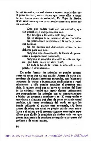 de los animales, sin reducimos a operar impulsados por
el puro instinto, como tienen que hacer ellos a causa
de sus limitaciones de raciocinio. En Hojas d e hierba,
W alt W hitman expresa entemecedorámente su amor por
los animales:
Creo que podría vivir con los animales, que
tan apacibles e independienteí son.
M e detengo y los contemplo largo rato.
No se afligen ni se lamentan de su condición.
No permanecen despiertos en la noche y lloran
sus pecados.
No me hastían con discusiones acerca de sus
deberes para con Dios,
Ninguno está descontento, la locura de poseer
cosas a ninguno tiene dominado,
Ninguno se arrodilla ante otro ni ante su espe­
cie, que hace miles de años vivió,
En toda la faz de la Tierra, ni uno solo es res­
petable o desdichado...
De todas formas, los animales no pueden concen­
trarse en cosas que ya han pasado. Aparte de verse des­
provistos de algunos hermosos recuerdos, son felizmente
incapaces de tristes e innecesarias meditaciones y recri­
minaciones, y sólo pueden consultar el presente para
vivir. Si quiere usted que se borre su nombre del libro
de las víctimas, tendrá que seguir algunas indicaciones
que porporcionan los animales con su comportamiento
e iniciar un programa consistente en ( 1 ) comprender y
recordarse a sí mismo qué clase de cosas no puede usted
cambiar, (2 ) tomar conciencia del modo en que los
demás utilizarán el pasado para someterle, (3) darse
cuenta de cómo usa usted su propio pasado para avasa­
llarse a sí mismo y (4) preparar algunas estrategias espe­
cíficas para eludir la condición de víctima cada vez que
prevea inminencia de conducta sojuzgadora por parte del
prójimo o de usted mismo.
86
f MO ÑfU€GO ÑZUL FOñQU€ €S H€fMOSfi. PUÑñ V CñiSTñUNñ.
 