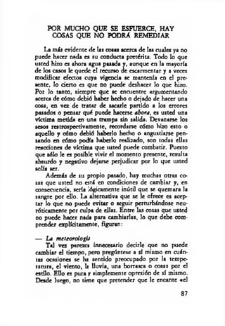 POR MUCHO QUE SE ESFUERCE, HAY
COSAS QUE NO PODRA REMEDIAR
La m is evidente de las cosas acerca de las cuales ya no
puede hacer nada es su conducta pretérita. Todo lo que
usted hizo es ahora agua pasada y, aunque en la mayoría
de los casos le quede el recurso de escarmentar y a veces
modificar efectos cuya vigencia se mantenía en el pre­
sente, lo derto es que no puede deshacer lo que hizo.
Por lo tanto, siempre aue se encuentre argumentando
acerca de cómo debió haber hecho o dejado de hacer una
cosa, en vez de tratar de sacarle partido a los errores
pasados o pensar qué puede hacerse ahora, es usted una
víctima metida en una trampa sin salida. Devanarse los
sesos restrospectivamente, recordarse cómo hizo esto o
aquello y cómo debió haberlo hecho o angustiarse pen­
sando en cómo podía haberlo realizado, son todas ellas
rcactiones de víctima que usted puede combatir. Puesto
que sólo le es posible vivir el momento presente, resulta
absurdo y negativo dejarse perjudicar por lo que usted
solía ser.
Además de su propio pasado, hay muchas otras co­
sas que usted no está en condiciones de cambiar y , en
consecuencia, sería lógicamente inútil que se quemara la
sangre por ello. La alternativa que se le ofrece es acep­
tar lo que no puede evitar o seguir perturbándose neu­
róticamente por culpa de ellas. Entre las cosas que usted
no puede hacer nada para cambiarlas, lo que debe com­
prender explícitamente, figuran:
— La m eteorologU
Tal vez parezca innecesario decirle que no puede
cambiar el tiempo, pero pregúntese a sí mismo en cuán­
tas ocasiones se ha sentido preocupado por la tempe­
ratura, el viento, k lluvia, una borrasca o cosas por «1
estilo. Ello es pura y simplemente opresión de sí mismo.
Desde luego, no tiene que pretender que le encante «el
87
 