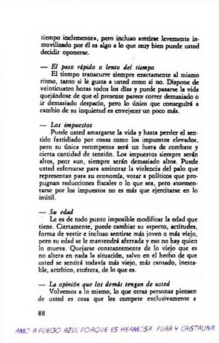 tiempo inclem ente», pero inchuo »entine levemente in­
movilizado por él e* algo a lo que n u y bien puede usted
decidir oponerse.
— El paso rápido o lento del tiempo
£ 1 tiempo transcurre siempre exactamente al mismo
ritmo, tanto si le gusta a usted coito si no. Dispone de
veinticuatro horas todos los días y puede pasarse la vida
quejándose de que el presente parece correr demasiado o
ir demasiado despacio, pero lo único que conseguirá a
cambio de su inquietud es envejecer un poco más.
— Los impuestos
Puede usted amargarse la vida y hasta perder el sen­
tido fastidiado por cosas como los impuestos elevados,
pero su única recompensa será un fuera de combate y
cierta cantidad de tensión. Los impuestos siempre serán
altos, peor aun, siempre serán demasiado altos. Puede
usted esforzarse para aminorar la violencia del palo que
representan para su economía, votar a políticos que pro­
pugnan reducciones fiscales o lo que sea, pero atormen­
tarse por los impuestos no es más que ejercitarse en lo
inútil.
— Su edad
Le es de todo punto imposible modificar la edad que
tiene. Ciertamente, puede cambiar su aspecto, actitudes,
forma de vestir c incluso sentirse más joven o más viejo,
pero su edad se le mantendrá aferrada y eso no hay quien
lo mueva. Quejarse constantemente de lo viejo que es
no altera en nada la situación, salvo en el hecho de que
usted se sentirá todavía más viejo, más cansado, inesta­
ble, artrítico, etcétera, de lo que es.
— La opinión que los demás tengan de usted
Volvemos a lo mismo, k> que otras personas piensen
de usted es cosa que les compete exclusivamente i
88
ftMO ÑFUEGO ÑZUL PORQUE ESHEÑMOSÑ. PUÑÑ V CÑÍSTÑUNÑ.
 