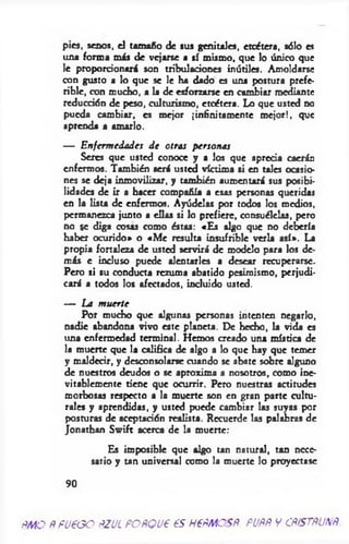 pies, senos, el tamaño de sus genitales, etcétera, sólo es
una forma m is de vejarse a sí mismo, que lo único que
le proporcionará son tribulaciones inútiles. Amoldarse
con gusto a lo que se le ha dado es una postura prefe­
rible, con mucho, a la de esforzarse en cambiar mediante
reducción de peso, cu!turismo, etcétera. Lo que usted no
pueda cambiar, es mejor ¡infinitamente m ejor!, que
aprenda a amarlo.
— Enfermedades de otras personas
Seres que usted conoce y a los que aprecia caerán
enfermos. También será usted víctima si en tales ocasio­
nes se deja inmovilizar, y también aumentará sus posibi­
lidades de ir a hacer compañía a esas personas queridas
en la lista de enfermos. Ayúdelas por todos los medios,
permanezca junto a ellas si lo prefiere, consuélelas, pero
no se diga cosas como éstas: «Es algo que no debería
haber ocurido» o «M e resulta insufrible verla así». La
propia fortaleza de usted servirá de modelo para los de­
más e incluso puede alentarles a desear recuperarse.
Pero si su conducta rezuma abatido pesimismo, perjudi­
cará a todos los afectados, incluido usted.
— La muerte
Por mucho que algunas personas intenten negarlo,
nadie abandona vivo este planeta. De hecho, la vida es
una enfermedad terminal. Hemos creado una mística de
la muerte que la califica de algo a lo que hay que temer
y maldecir, y desconsolarse cuando se abate sobre alguno
de nuestros deudos o se aproxima a nosotros, como ine­
vitablemente tiene que ocurrir. Pero nuestras actitudes
morbosas respecto a la muerte son en gran parte cultu­
rales y aprendidas, y usted puede cambiar las suyas por
posturas de aceptación realista. Recuerde las palabras de
Jonathan Sw ift acerca de la muerte:
Es imposible que algo tan natural, tan nece­
sario y tan universal como la muerte lo proyectase
9 0
RMO RFUEGO RZUL PORQUE ES HERMOSR. PURR V CRfSTRUNR.
 