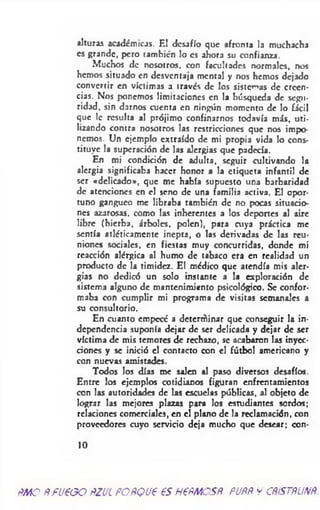 alturas académicas. El desafío que afronta la muchacha
es grande, pero también !o es ahora su confianza.
Muchos de nosotros, con facultades normales, nos
hemos situado en desventaja mental y nos hemos dejado
convertir en víctimas a través de los sistemas de creen­
cias. Nos ponemos limitaciones en la búsqueda de segu­
ridad. sin darnos cuenta en ningún momento de lo fácil
que le resulta al prójimo confinarnos todavía más, uti­
lizando contra nosotros las restricciones que nos impo­
nemos. Un ejemplo extraído de mi propia vida lo cons­
tituye la superación de las alergias que padecía.
En mi condición de adulta, seguir cultivando la
alergia significaba hacer honor a la etiqueta infantil de
ser «delicado», que me había supuesto una barbaridad
de atenciones en el seno de una familia activa. El opor­
tuno gangueo me libraba también de no pocas situacio­
nes azarosas, como las inherentes a los deportes al aire
libre (hierba, árboles, polen), para cuya práctica me
sentía atléticamente inepta, o las derivadas de las reu­
niones sociales, en fiestas muy concurridas, donde mi
reacción alérgica al humo de tabaco era en realidad un
producto de la timidez. El médico que atendía mis aler­
gias no dedicó un solo instante a la exploración de
sistema alguno de mantenimiento psicológico. Se confor­
maba con cumplir mi programa de visitas semanales a
su consultorio.
En cuanto empecé a dctertñinar que conseguir la in­
dependencia suponía dejar de ser delicada y dejar de ser
víctima de mis temores de rechazo, se acabaron las inyec­
ciones y se inició el contacto con el fútbol americano y
con nuevas amistades.
Todos los días me salen al paso diversos desafíos.
Entre los ejemplos cotidianos figuran enfrentamientos
con las autoridades de las escuelas públicas, al objeto de
lograr las mejores plazas para los estudiantes sordos;
relaciones comerciales, en el plano de la reclamación, con
proveedores cuyo servicio deja mucho que desear; con-
10
m o ÑfU€GO ftZUÍ POñQJ€ €S H€ÑMOSñ. PUÑÑ y CÑÍSTÑUNÑ.
 