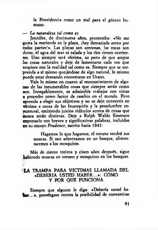 la Providencia como un mal para e! género hu­
mano.
— La naturaleza tal com o es
Jennifer, de diecinueve años, protestaba: «No me
gusta la merienda en la playa, ¡hay demasiada arena por
todas partes!». Las playas son arenosas, las rocas son
duras, el agua del mar es salada y los ríos tienen corrien­
tes. Uno siempre será víctima, so pena de que acepte
las cosas naturales y deje de lamentarse cada vez que
tropiece con la realidad tal como es. Siempre que se sor­
prenda a sí mismo quejándose de algo natural, lo mismo
puede estar deseando encontrarse en Urano.
Vale lo mismo en cuanto al reconocimiento de algu­
nas de las innumerables cosas que siempre serán como
son. Innegablemente, es admirable trabajar con vistas
a proceder como factor de cambio en el mundo. Pero
aprenda a elegir sus objetivos y no se deje convertir en
víctima a causa de las frustración y la pesadumbre co­
yuntura!, emitiendo juicios ridículos acerca de cosas que
nunca serán distintas. Deje a Ralph W aldo Emerson
expresarlo con breves y significativas palabras, incluidas
en su ensayo P rudence, escrito hada 1841:
Hagamos lo que hagamos, el verano tendrá sus
moscas. Si nos adentramos en un bosque, alimen­
taremos a los mosquitos.
Más de dentó treinta y cinco años después, sigue
habiendo moscas en verano y mosquitos en los bosques.
LA TRAMPA PARA VÍCTIMAS LLAMADA DEL
«DEBERÍA USTED H A B E R ...*: COMO
Y POR QUÉ FUNCIONA
Siempre que alguien le diga: «Debería usted ha­
b er...*, prevéngase contra la posibilidad de convertirse
91
 