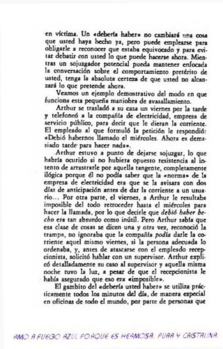 en víctima. Un «debería haber» no cambiará »n> cosa
que usted haya hecho ya, pero puede emplearse para
obligarle a reconocer que estaba equivocado y para evi­
tar debatir con usted lo que puede hacerse ahora. Mien­
tras un sojuzgador potencial pueda mantener enfocada
la conversación sobre el comportamiento pretérito de
usted, tenga la absoluta certeza de que usted no alcan­
zará lo que pretende ahora.
Veamos un ejemplo demostrativo del modo en que
funciona esta pequeña maniobra de avasallamiento.
Arthur se trasladó a su casa un viernes por la tarde
y telefoneó a la compañía de electricidad, empresa de
servicio público, para decir que le dieran la corriente.
El empleado al que formuló la petición le respondió:
«Debió habernos llamado el miércoles. Ahora es dema­
siado tarde para hacer nada».
Arthur estuvo a punto de dejarse sojuzgar, lo que
habría ocurido si no hubiera opuesto resistencia al in­
tento de arrastrarle por aquella tangente, completamente
ilógica porque él no podía saber que la «norm a* de la
empresa de electricidad era que se la avisara con dos
días de anticipación antes de dar la corriente a un usua­
rio ... Por otra parte, el viernes, a Arthur le resultaba
imposible del todo retroceder hasta el miércoles para
hacer la llamada, por lo que decirle que debió haber he­
ch o era tan absurdo como inútil. Pero Arthur sabía que
esa clase de cosas se dicen una y otra vez, reconoció la
trampa, no ignoraba que la compañía podía darle la co­
rriente aquel mismo viernes, si la persona adecuada lo
ordenaba, y, antes de atascarse con el empleado recep-
cionista, solicitó hablar con un supervisor. Arthur expli­
có detalladamente su caso al supervisor y aquella misma
noche tuvo la luz, a pesar de que el recepcionista le
había asegurado que eso era «imposible».
El gambito del «debería usted haber» se utiliza prác­
ticamente todos los minutos del día, de manera especial
en oficinas de todo el mundo, por parte de personas que
RMO RFUEGO RZUL FORQUE ES MERMOSR. PURR V CRiSTRUNR
 
