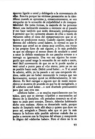 S'eren ligarle a usted y doblegarlo a la conveniencia de
a. Resulta porque las víctimas potenciales no lo iden­
tifican cuando se aproxima y , consecuentemente, se ven
atrapadas en la sensación de culpabilidad o de irrespon­
sabilidad. De todas formas, la m ayoría de las personas
tienen una inclinación excesiva a recrearse en el pasado
f eso hace también que estén demasiado predispuestas
ia perm itir que los opresores abusen de ellas a través de
variantes sobre el tema del comportamiento que ni si­
quiera se produjeron nunca. Cuando alguien emplea el
tistem a del «debería usted haber», lo normal es que le
interese que usted no se sienta muy católico, con vistas
■ los propios fines de ese alguien, y lo más .probable
es que no albergue el menor deseo de ayudarle a usted
• sacar la debida enseñanza de sus pasados errores o a
corregir su ignorancia. Una vez ese alguien ha conse­
guido que usted tenga la sensación de ser malo o necio,
Será fácil convencerle de que no se le puede ayudar y
está usted a punto para el «Lo siento, pero ya no me
es posible hacer nada. Debió usted h ab er...». Y si usted
lo admite, adiós, ya ha pasado a ser una estupenda víc­
tima, caída por no haber reconocido la trampa que tan
bonitamente, aunque quizá no deliberadamente, le ten­
dieron. Es fácil castigar a alguien que de modo incons­
ciente se muestra de acuerdo en que ha de castigársele, y
«1 «debería usted h ab er...» está diseñado precisamente
para que uno crea eso.
«Debiste h ab er...» se emplea repetidamente con los
niños, para que se sientan culpables y mantenerlos así
dentro de la disciplina. «S i pensabas construir en el só­
tano tu jaula para conejos, Dennis, deberías habérmelo
dicho esta mañana. Ahora es demasiado tarde, porque
•cabo de limpiarlo todo allá abajo y quiero que dure un
poco así, arreglado.» Dennis sabe que ni por lo más
temoto le hubiera sido posible adivinar cuándo iba su
padre a meterse con la limpieza del sótano y comprende
lo ilógico del «deberías haber». Pero al chico no le es
93
 