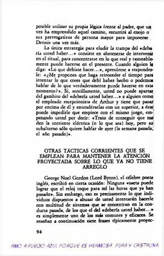 posible utilizar su propia lógica frente al padre, que un
vez ha emprendido aquel camino, recurrirá al enojo o
sus prerrogativas de persona mayor para imponerse
Dermis una vez más.
La única estrategia para eludir la trampa del «debo
ría usted h ab er...» consiste en abstenerse de intervenil
en el ritual, para concentrarse en lo que real y razonable­
mente puede hacerse en el presente. Cuando alguien 1«
diga: «Lo que debiste h acer...», apresúrese a responder­
le: «¿M e propones que haga retroceder el tiempo part
intentar lo que crees que debí haber hecho o podemos
hablar de lo que verdaderamente puede hacerse en este
m om ento?». Si, sencillamente, usted no puede apartar
del gambito del «debería usted h ab er...» a alguien como
el empleado recepcionista de Arthur y tiene que pasar
por encima de él y entendérselas con un superior, a éste
puede impedirle que empiece con el mismo juego, em­
pezando usted por decir: «Trato de conseguir que nW
den la corriente eléctrica (o lo que sea) hoy, pero su
subalterno sólo quiere hablar de ayer (la semana pasada,
el año pasado)».
OTRAS TACTICAS CORRIENTES QUE SE
EMPLEAN PARA MANTENER LA ATENCION
PROYECTADA SOBRE LO QUE YA NO TIENE
ARREGLO
George Noel Gordon (Lord Byron), el célebre poeta
inglés, escribió en cierta ocasión: Ninguna «saeta puede
lograr que el reloj toque para mí las horas que ya han
pasado». Sin embargo, eso es precisamente lo que indi­
viduos dispuestos a abusar de usted intentarán hacerle
con multitud de sistemas que se concentran en la con­
ducta pasada, de los que el del «debería usted h ab er...»
es simplemente uno de los más comunes y eficaces. Se
reseñan a continuación siete frases típicamente proyec-
94
ÑMO fifU € G O PZUL PO fíQ U € € S H€ÑMOSñ. PUÑÑ V CñtSTftU N ft
 