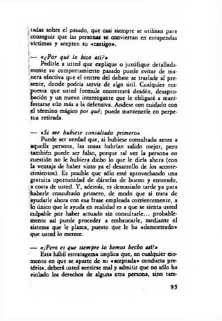 tadas sobre el pasado, que casi siempre se utilizan para
conseguir que las personas se conviertan en estupendas
víctimas y acepten su «castigo».
[— «¿Por qué lo hizo asi?»
Pedirle a usted que explique o justifique detallada­
mente su comportamiento pasado puede evitar de ma­
nera efectiva que el centro del debate se traslade al pre­
sente, donde podría servir de algo útil. Cualquier res­
puesta que usted formule encontrará desdén, desapro­
bación y un nuevo interrogante que le obligará a mani­
festarse aún más a la defensiva. Andese con cuidado con
el término mágico por qué-, puede mantenerle en perpe­
tua retirada.
— «Si m e hubiese consultado primero»
Puede ser verdad que, si hubiese consultado antes a
aquella persona, las cosas habrían salido mejor, pero
también puede ser falso, porque tal vez la persona en
cuestión no le hubiera dicho lo que le diría ahora (con
la ventaja de haber visto ya el desarrollo de los aconte­
cimientos). Es posible que sólo esté aprovechando una
gratuita oportunidad de dárselas de bueno y enterado,
a costa de usted. Y , además, es demasiado u rd e ya para
haberle consultado primero, de modo que si trata de
ayudarle ahora con esa frase empleada corrientemente, a
lo único que le ayuda en realidad es a que se sien u usted
culpable por haber actuado sin consultarle... probable­
mente así puede proceder a embaucarle, mediante el
sistema que le plazca, puesto que le ha «demostrado»
que usted lo merece.
— «¡Pero es que siem pre lo hemos hecho asi!»
Esta hábil estratagema implica que, en cualquier mo­
mento en que se aparte de su «aceptada» conducu pre­
térita, deberá usted sentirse mal y admitir que no sólo ha
violado los derechos de alguna otra persona, sino tam-
95
 