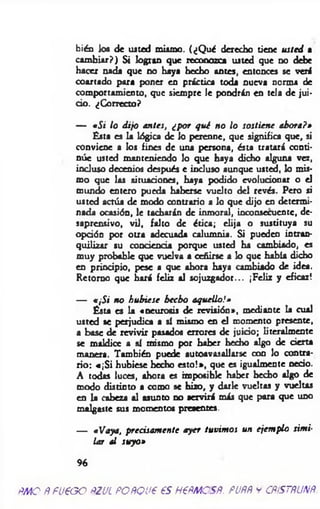 bién los de usted mismo. (¿Q ué derecho tiene usted a
cam biar?) Si logran que reconozca usted que no debe
hacer nada que no haya hecho antes, entonces se veré
coartado para poner en práctica toda nueva norma de
comportamiento, que siempre le pondrán en tela de jui­
cio. ¿Correcto?
— «Si lo dijo antes, ¿por qué n o lo sostiene ahora?»
Ésta es la lógica de lo perenne, que significa que, si
conviene a los fines de una persona, ésta tratará conti­
núe usted manteniendo lo que haya dicho alguna vez,
incluso decenios después e incluso aunque usted, lo mis­
mo que las situaciones, haya podido evolucionar o el
mundo entero pueda haberse vuelto del revés. Pero si
usted actúa de modo contrario a lo que dijo en determi­
nada ocasión, le tacharán de inmoral, inconsecuente, de­
saprensivo, vil, falto de ética; elija o sustituya su
opción por otra adecuada calumnia. Si pueden intran­
quilizar su conciencia porque usted ha cambiado, es
muy probable que vuelva a ceñirse a lo que había dicho
en principio, pese a que ahora haya cambiado de idea.
Retorno que hará feliz al sojuzgador... ¡Feliz y eficaz!
— a¡Si n o hu biese h ech o aquello!»
Ésta es la «neurosis de revisión», mediante la cual
usted se perjudica a sí mismo en el momento presente,
a base de revivir pasados errores de juicio; literalmente
se maldice a sí mismo por haber hecho algo de cierta
manera. También puede autoavasaliarse con lo contra­
rio: «¡S i hubiese hecho esto!*, que es igualmente necio.
A todas luces, ahora es imposible haber hecho algo de
modo distinto a como se hizo, y darle vueltas y vueltas
en la cabeza al asunto no servirá más que para que uno
malgaste sus momentos presentes.
— «Vaya, precisam ente ayer tuvim os un ejem plo sim i­
lar al suyo»
9 6
ÑMO ÑfU€GO ÑZUL FOÑQU€ es H6ÑMCSÑ. PUÑÑ y CÑiSTÑUNÑ
 