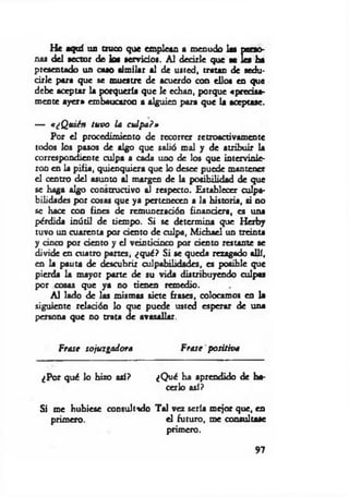 He aquí un troco que emplean a menudo las perso­
nas del sector de los servidos. A l decirle que se Ies ha
presentado un caso similar al de usted, tratan de sedu­
cirle para que se muestre de acuerdo con ellos en que
debe aceptar la porquería que le echan, porque «precisa­
mente ayer» embaucaron a alguien para que la aceptase.
— «¿Quién tuvo la culpa?»
Por el procedimiento de recorrer retroactivamente
todos los pasos de algo que salió mal y de atribuir la
correspondiente culpa a cada uno de los que intervinie­
ron en la pifia, quienquiera que lo desee puede mantener
el centro del asunto al margen de la posibilidad de que
se haga algo constructivo al respecto. Establecer culpa­
bilidades por cosas que ya pertenecen a la historia, si no
se hace con fines de remuneración financiera, es una
pérdida inútil de tiempo. Si se determina que Herby
tuvo un cuarenta por dentó de culpa, M ichael un treinta
y cinco por dentó y el veinticinco por dentó restante se
divide en cuatro partes, ¿qué? Si se queda rezagado allí,
en la pauta de descubrir culpabilidades, es posible que
pierda la mayor parte de su vida distribuyendo culpas
por cosas que ya no tienen remedio.
Al lado de las mismas siete frases, colocamos en la
siguiente reladón lo que puede usted esperar de una
persona que no trata de avasallar.
Frase sojuzgadora Frase positiva
¿Por qué lo hizo así? ¿Qué ha aprendido de ha­
cerlo así?
Si me hubiese consultado Tal vez sería mejor que, en
primero. el futuro, me consultase
primero.
97
 