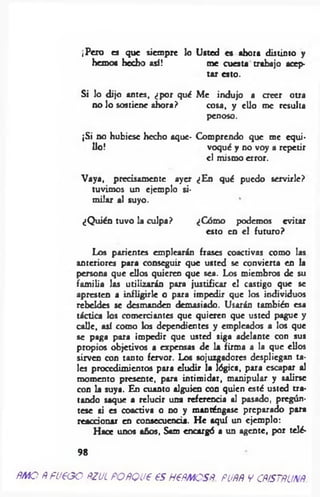 ¡Pero es que siempre lo Usted es ahora distinto y
hemos hecho así! me cuesta trabajo acep­
tar esto.
Si lo dijo an tes, ¿ p o r qué Me in d u jo a CTeer otra
n o lo sostiene a h o ra ? co sa, y e llo m e resulta
penoso.
¡Si no hubiese hecho aque- Comprendo que me cqui-
lio! voqué y no voy a repetir
el mismo error.
Vaya, precisamente ayer ¿En qué puedo servirle?
tuvimos un ejemplo si­
m ilar al suyo.
¿Q uién tuvo la culpa? ¿Cómo podemos evitar
esto en el futuro?
Los parientes emplearán frases coactivas como las
anteriores para conseguir que usted se convierta en la
persona que ellos quieren que sea. Los miembros de su
fam ilia las utilizarán para justificar el castigo que se
apresten a infligirle o para impedir que los individuos
rebeldes se desmanden demasiado. Usarán también esa
táctica los comerciantes que quieren que usted pague y
calle, así como los dependientes y empleados a los que
se paga para impedir que usted siga adelante con sus
propios objetivos a expensas de la firma a la que ellos
sirven con tanto fervor. Los sojuzgadores despliegan ta­
les procedimientos para eludir la lógica, para escapar al
momento presente, para intim idar, manipular y salirse
con la suya. En cuanto alguien con quien esté usted tra­
tando saque a relucir una referencia al pasado, pregún­
tese si es coactiva o no y manténgase preparado para
reaccionar en consecuencia. He aquí un ejemplo:
Hace unos años, Sam encargó a un agente, por telé-
9 8
ÑMO ÑfUeGO ÑZUL POÑQJ€ 6S HtÑMOSÑ. PUÑÑ V CÑÍSTÑUNÑ
 