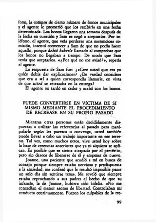 fono, 1* compra de cierto número de bonos m uniápeles
y el agente le prometió que los recibiría en una ¿echa
determinada. Loa bonos llegaron una semana después de
la fecha en cuestión y Sam se negó a aceptarlos. Por te­
lefono, el agente, que veía perderte una sustanciosa co­
misión, intentó convencer a Sam de que no podía hacer
aquello, porque d eb ió haberle llamado al comprobar que
los bonos no llegaban a tiempo. De modo que Sam
tenía que aceptarlos. «¿P o r qué no me avisó?», repetía
el agente.
La respuesta de Sam fue: ¿«C ree usted que era yo
quién debía dar explicaciones? ¿De verdad considera
que era a mí a quien correspondía llam arle, en vista
de que u sted se retrasaba en la entrega?
El agente no tardó en ceder y acabó con los bonos.
PUEDE CONVERTIRSE EN VICTIMA DE SI
M ISM O MEDIANTE EL PROCEDIMIENTO
DE RECREASE EN SU PROPIO PASADO
M ientras otras personas están decididamente dis­
puestas a utilizar las referencias al pasado para mani­
pularle según les parezca o convenga, usted también
puede llevar a cabo un trabajo importante en ese terre­
no. Tal vez, oomo muchos otros, vive usted hoy sobre
la base de creencias anteriores que ya ni siquiera se apli­
can. Es posible que se sienta atrapado por el pretérito,
pero sin deseos de liberarse de él y empezar de nuevo.
Joanne, una paciente que acudió a mí en busca de
consejo porque siempre estaba nerviosa y predispuesta
a la ansiedad, me confesó que le resultó imposible pasar
un soló día sin sentirse tensa. Me reveló que siempre
estaba reprochando a sus padres el hecho de que su
infancia, la de Joanne, hubiera sido infeliz. «N o me
concedían el menor asomo de libertad. Controlaban mi
conducta continuamente. Fueron los culpables de la tre­
99
 
