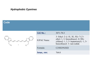 Hydrophobic Cyanines




Code


                              CAS No.:      3071-70-3
                                            3- Ethyl- 2-{( 1E, 3E, 5E)- 7-[ 3-
                                            ethyl- 1, 3- benzothiazol- 2( 3H)-
                              IUPAC Name:
                                            ylidene]- 1, 3, 5- heptatrienyl}- 1, 3-
                                            benzothiazol- 3- ium iodide
                              Formula:      C25H25N2S2I

                              λmax, nm:     764.0
 