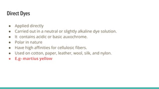 Direct Dyes
● Applied directly
● Carried out in a neutral or slightly alkaline dye solution.
● It contains acidic or basic auxochrome.
● Polar in nature
● Have high aﬃnities for cellulosic ﬁbers.
● Used on cotton, paper, leather, wool, silk, and nylon.
● E.g- martius yellow
 