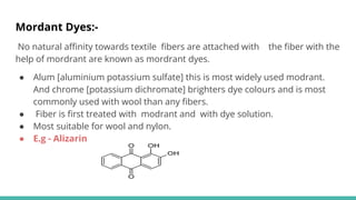 Mordant Dyes:-
No natural aﬃnity towards textile ﬁbers are attached with the ﬁber with the
help of mordrant are known as mordrant dyes.
● Alum [aluminium potassium sulfate] this is most widely used modrant.
And chrome [potassium dichromate] brighters dye colours and is most
commonly used with wool than any ﬁbers.
● Fiber is ﬁrst treated with modrant and with dye solution.
● Most suitable for wool and nylon.
● E.g - Alizarin
 