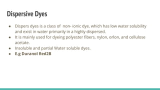 Dispersive Dyes
● Dispers dyes is a class of non- ionic dye, which has low water solubility
and exist in water primarily in a highly dispersed.
● It is mainly used for dyeing polyester ﬁbers, nylon, orlon, and cellulose
acetate.
● Insoluble and partial Water soluble dyes.
● E.g Duranol Red2B
 
