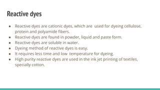 Reactive dyes
● Reactive dyes are cationic dyes, which are used for dyeing cellulose,
protein and polyamide ﬁbers.
● Reactive dyes are found in powder, liquid and paste form.
● Reactive dyes are soluble in water.
● Dyeing method of reactive dyes is easy.
● It requires less time and low temperature for dyeing.
● High purity reactive dyes are used in the ink jet printing of textiles,
specially cotton.
 