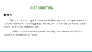 INTRODUCTION
DYES
Dye is a coloured organic compounds that are used to impart colour to
various substrates, including paper, leather, fur, hair, drugs cosmetics, plastic,
waxes, and textile materials, etc.
A dye is a coloured compound, normally used in solution, which is
capable of being ﬁxed to fabric.
 