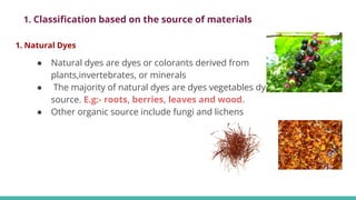 1. Natural Dyes
● Natural dyes are dyes or colorants derived from
plants,invertebrates, or minerals
● The majority of natural dyes are dyes vegetables dyes from plant
source. E.g:- roots, berries, leaves and wood.
● Other organic source include fungi and lichens
1. Classiﬁcation based on the source of materials
 