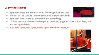 2. Synthetic Dyes
● Synthetic Dyes are manufactured from organic molecules.
● Almost all the colours that we see today are synthetic dyes.
● Synthetic dyes are used everywhere in everything.
● This is because of they are cheaper to produce, brighter, more colour fast , and
easy to apply fabric.
● E.g- Acid Dyes, Azo Dyes, Basic Dyes, Mordrant dyes, etc.
 