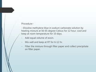 Procedure:-
- Dissolve methylene blue in sodium carbonate solution by
heating mixture at 56-65 degree Celsius for 12 hour. cool and
keep at room temperature for 10 days.
- Add equal volume of eosin.
- Mix well and keep at RT for 6-12 hr.
- Filter the mixture through filter paper and collect precipitate
on filter paper.
 