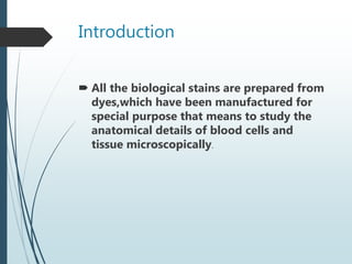 Introduction
 All the biological stains are prepared from
dyes,which have been manufactured for
special purpose that means to study the
anatomical details of blood cells and
tissue microscopically.
 