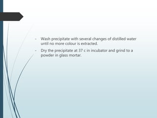 - Wash precipitate with several changes of distilled water
until no more colour is extracted.
- Dry the precipitate at 37 c in incubator and grind to a
powder in glass mortar.
 