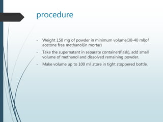 procedure
- Weight 150 mg of powder in minimum volume(30-40 ml)of
acetone free methanol(in mortar)
- Take the supernatant in separate container(flask), add small
volume of methanol and dissolved remaining powder.
- Make volume up to 100 ml .store in tight stoppered bottle.
 
