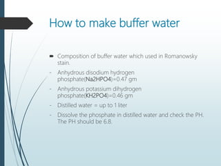 How to make buffer water
 Composition of buffer water which used in Romanowsky
stain.
- Anhydrous disodium hydrogen
phosphate(Na2HPO4)=0.47 gm
- Anhydrous potassium dihydrogen
phosphate(KH2PO4)=0.46 gm
- Distilled water = up to 1 liter
- Dissolve the phosphate in distilled water and check the PH.
The PH should be 6.8.
 