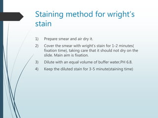 Staining method for wright’s
stain
1) Prepare smear and air dry it.
2) Cover the smear with wright’s stain for 1-2 minutes(
fixation time), taking care that it should not dry on the
slide. Main aim is fixation.
3) Dilute with an equal volume of buffer water,PH 6.8.
4) Keep the diluted stain for 3-5 minute(staining time)
 