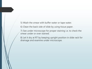 5) Wash the smear with buffer water or tape water.
6) Clean the back side of slide by using tissue paper.
7) See under microscope for proper staining i.e. to check the
smear under or over stained.
8) Let it dry at RT by keeping upright position in slide rack for
drainage and examine under microscope.
 
