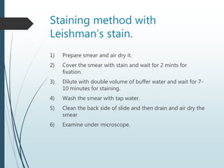 Staining method with
Leishman’s stain.
1) Prepare smear and air dry it.
2) Cover the smear with stain and wait for 2 mints for
fixation.
3) Dilute with double volume of buffer water and wait for 7-
10 minutes for staining.
4) Wash the smear with tap water.
5) Clean the back side of slide and then drain and air dry the
smear
6) Examine under microscope.
 