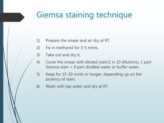 Giemsa staining technique
1) Prepare the smear and air dry at RT.
2) Fix in methanol for 3-5 mints.
3) Take out and dry it.
4) Cover the smear with diluted stain(1 in 10 dilutions), 1 part
Giemsa stain + 9 part distilled water or buffer water.
5) Keep for 15-20 mints or longer, depending up on the
potency of stain.
6) Wash with tap water and dry at RT.
 