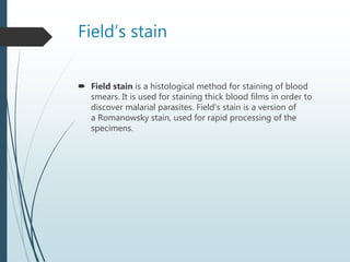 Field’s stain
 Field stain is a histological method for staining of blood
smears. It is used for staining thick blood films in order to
discover malarial parasites. Field's stain is a version of
a Romanowsky stain, used for rapid processing of the
specimens.
 