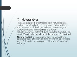 1) Natural dyes
they are prepared or extracted from natural sources
such as hematoxylin(It is a compound extracted from
the heartwood of the logwood tree (Haematoxylum
campechianum), litmus(Litmus is a water-
soluble mixture of different dyes extracted from lichens),
orcein(Orcein, also archil, orchil, lacmus and C.I. Natural
Natural Red 28, are names for dyes extracted from
several species of lichen, commonly known as "orchella
weeds", found in various parts of the world), carmine,
safranin.
 