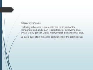 2) Basic dyes/stains:-
coloring substance is present in the basic part of the
component and acidic part is colorless.e.g. methylene blue,
crystal violet, gentian violet, methyl violet, brilliant crysal blue.
So basic dyes stain the acidic component of the cell(nucleus).
 