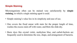 Microorganisms often can be stained very satisfactorily by simple
staining, in which a single staining agent is used.
• Simple staining’s value lies in its simplicity and ease of use.
• One covers the fixed smear with stain for the proper length of time,
washes the excess stain off with water, and blots the slide dry.
• Basic dyes like crystal violet, methylene blue, and carbol-fuchsin are
frequently used to determine the size, shape, and arrangement of bacteria.
Simple Staining
 