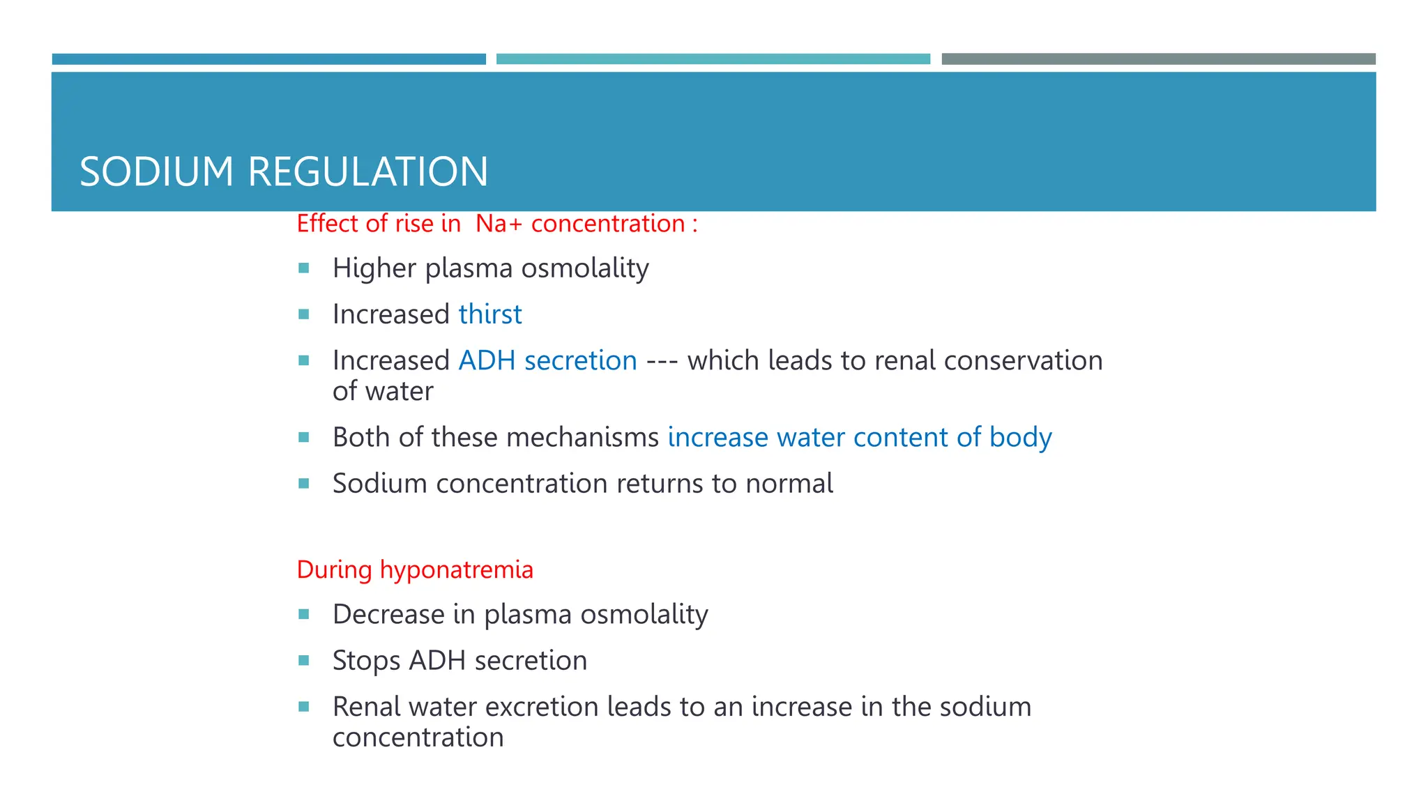 SODIUM REGULATION
Effect of rise in Na+ concentration :
 Higher plasma osmolality
 Increased thirst
 Increased ADH secretion --- which leads to renal conservation
of water
 Both of these mechanisms increase water content of body
 Sodium concentration returns to normal
During hyponatremia
 Decrease in plasma osmolality
 Stops ADH secretion
 Renal water excretion leads to an increase in the sodium
concentration
 