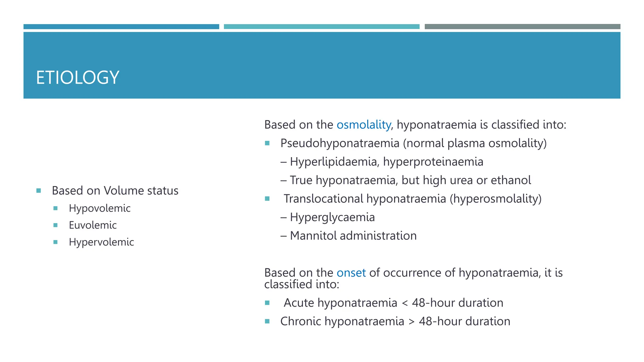 ETIOLOGY
 Based on Volume status
 Hypovolemic
 Euvolemic
 Hypervolemic
Based on the osmolality, hyponatraemia is classified into:
 Pseudohyponatraemia (normal plasma osmolality)
– Hyperlipidaemia, hyperproteinaemia
– True hyponatraemia, but high urea or ethanol
 Translocational hyponatraemia (hyperosmolality)
– Hyperglycaemia
– Mannitol administration
Based on the onset of occurrence of hyponatraemia, it is
classified into:
 Acute hyponatraemia < 48-hour duration
 Chronic hyponatraemia > 48-hour duration
 
