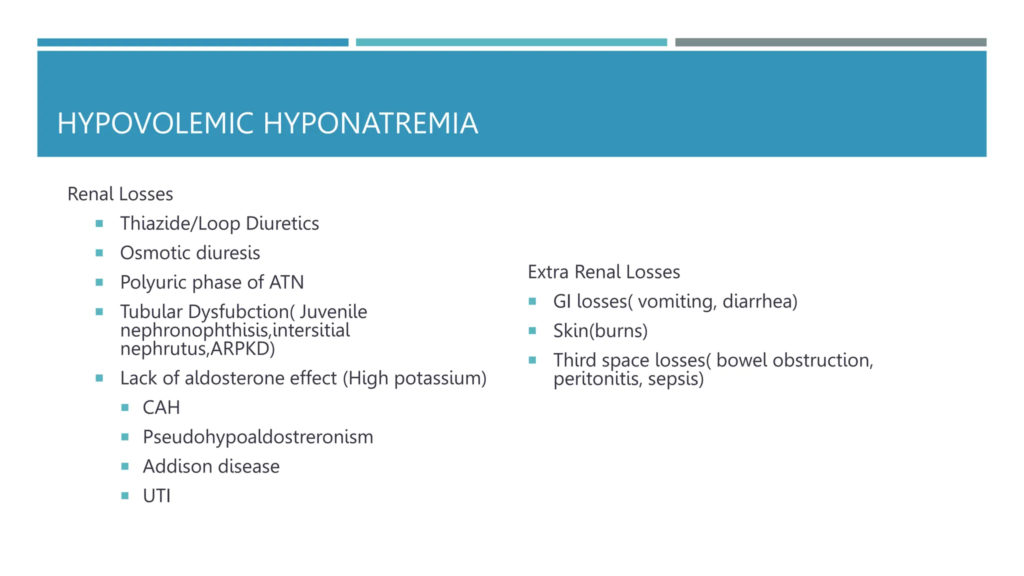 HYPOVOLEMIC HYPONATREMIA
Renal Losses
 Thiazide/Loop Diuretics
 Osmotic diuresis
 Polyuric phase of ATN
 Tubular Dysfubction( Juvenile
nephronophthisis,intersitial
nephrutus,ARPKD)
 Lack of aldosterone effect (High potassium)
 CAH
 Pseudohypoaldostreronism
 Addison disease
 UTI
Extra Renal Losses
 GI losses( vomiting, diarrhea)
 Skin(burns)
 Third space losses( bowel obstruction,
peritonitis, sepsis)
 
