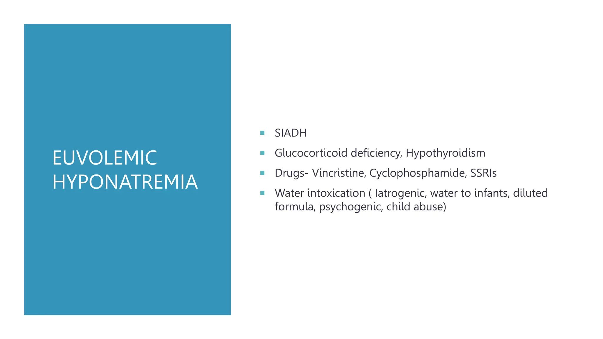 EUVOLEMIC
HYPONATREMIA
 SIADH
 Glucocorticoid deficiency, Hypothyroidism
 Drugs- Vincristine, Cyclophosphamide, SSRIs
 Water intoxication ( Iatrogenic, water to infants, diluted
formula, psychogenic, child abuse)
 