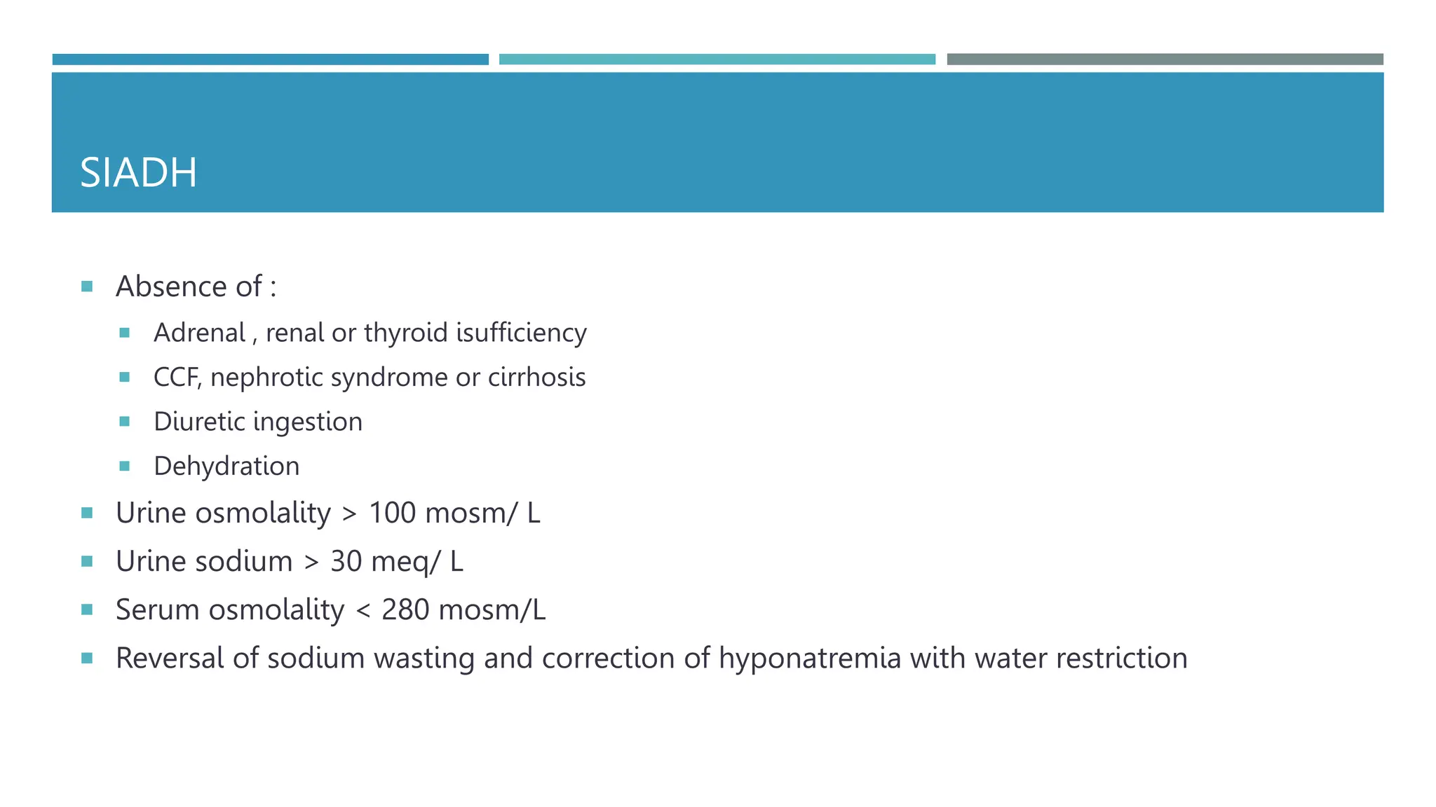 SIADH
 Absence of :
 Adrenal , renal or thyroid isufficiency
 CCF, nephrotic syndrome or cirrhosis
 Diuretic ingestion
 Dehydration
 Urine osmolality > 100 mosm/ L
 Urine sodium > 30 meq/ L
 Serum osmolality < 280 mosm/L
 Reversal of sodium wasting and correction of hyponatremia with water restriction
 