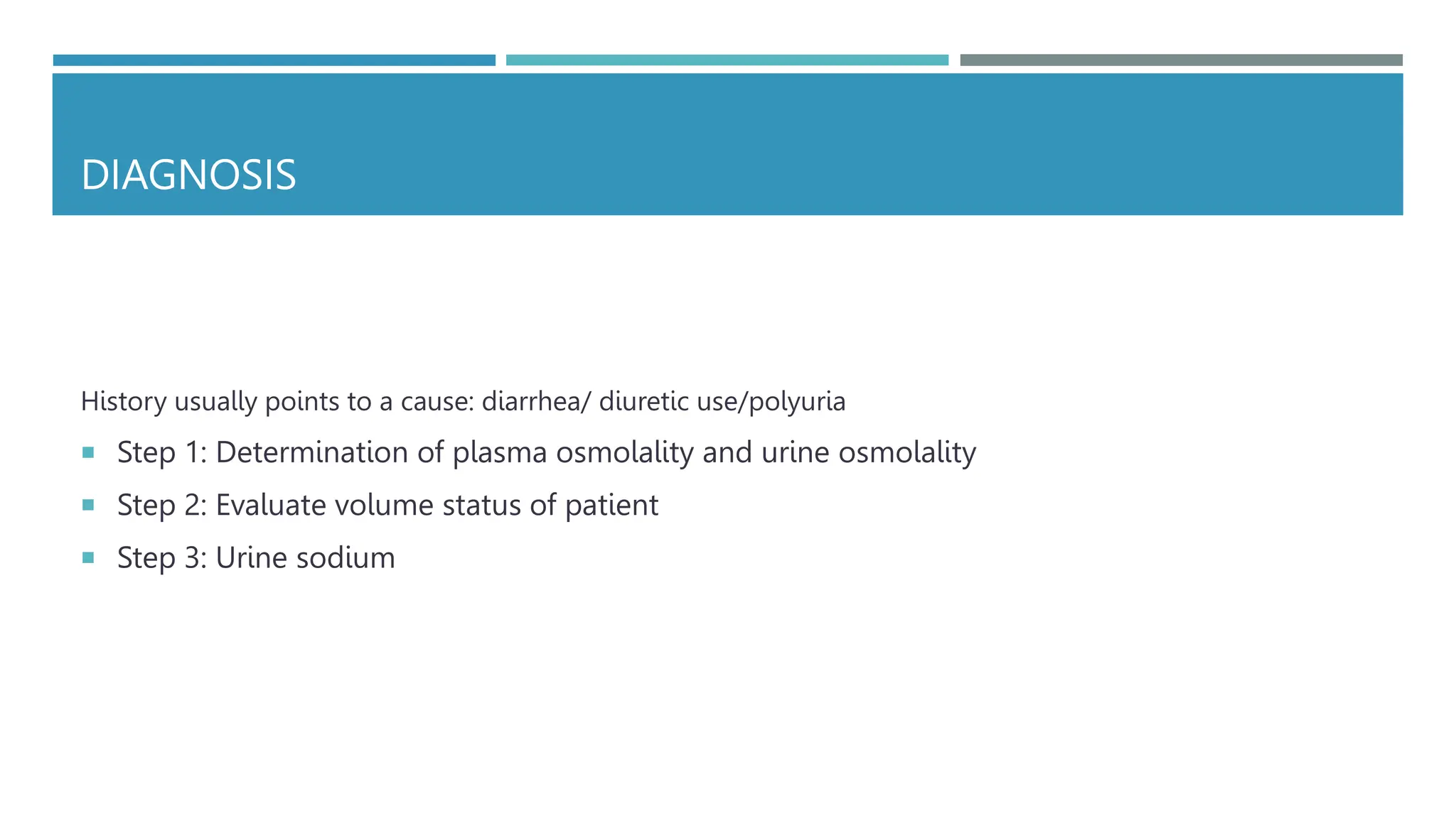 DIAGNOSIS
History usually points to a cause: diarrhea/ diuretic use/polyuria
 Step 1: Determination of plasma osmolality and urine osmolality
 Step 2: Evaluate volume status of patient
 Step 3: Urine sodium
 