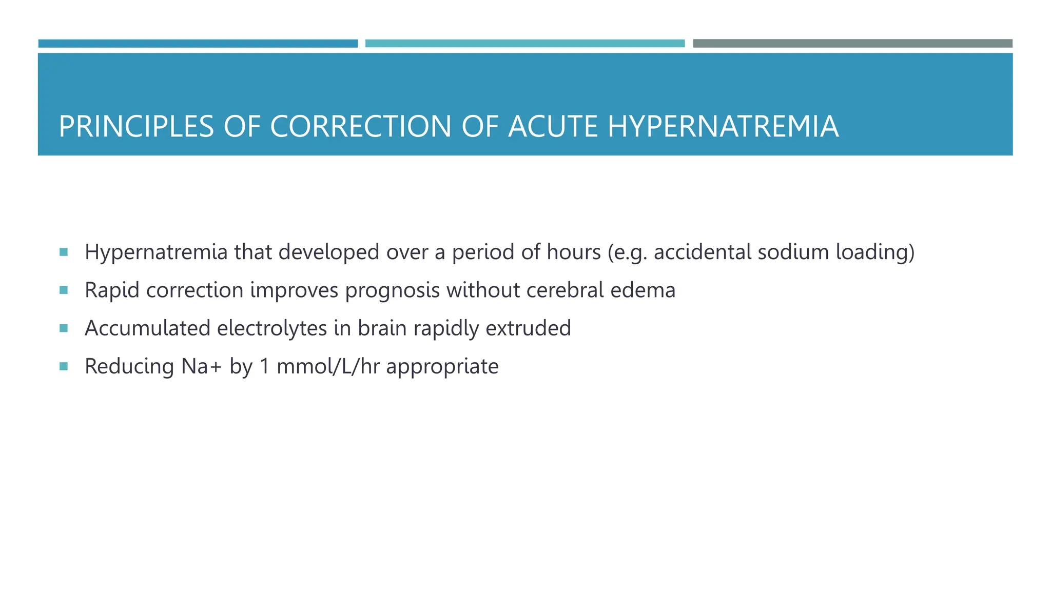 PRINCIPLES OF CORRECTION OF ACUTE HYPERNATREMIA
 Hypernatremia that developed over a period of hours (e.g. accidental sodium loading)
 Rapid correction improves prognosis without cerebral edema
 Accumulated electrolytes in brain rapidly extruded
 Reducing Na+ by 1 mmol/L/hr appropriate
 