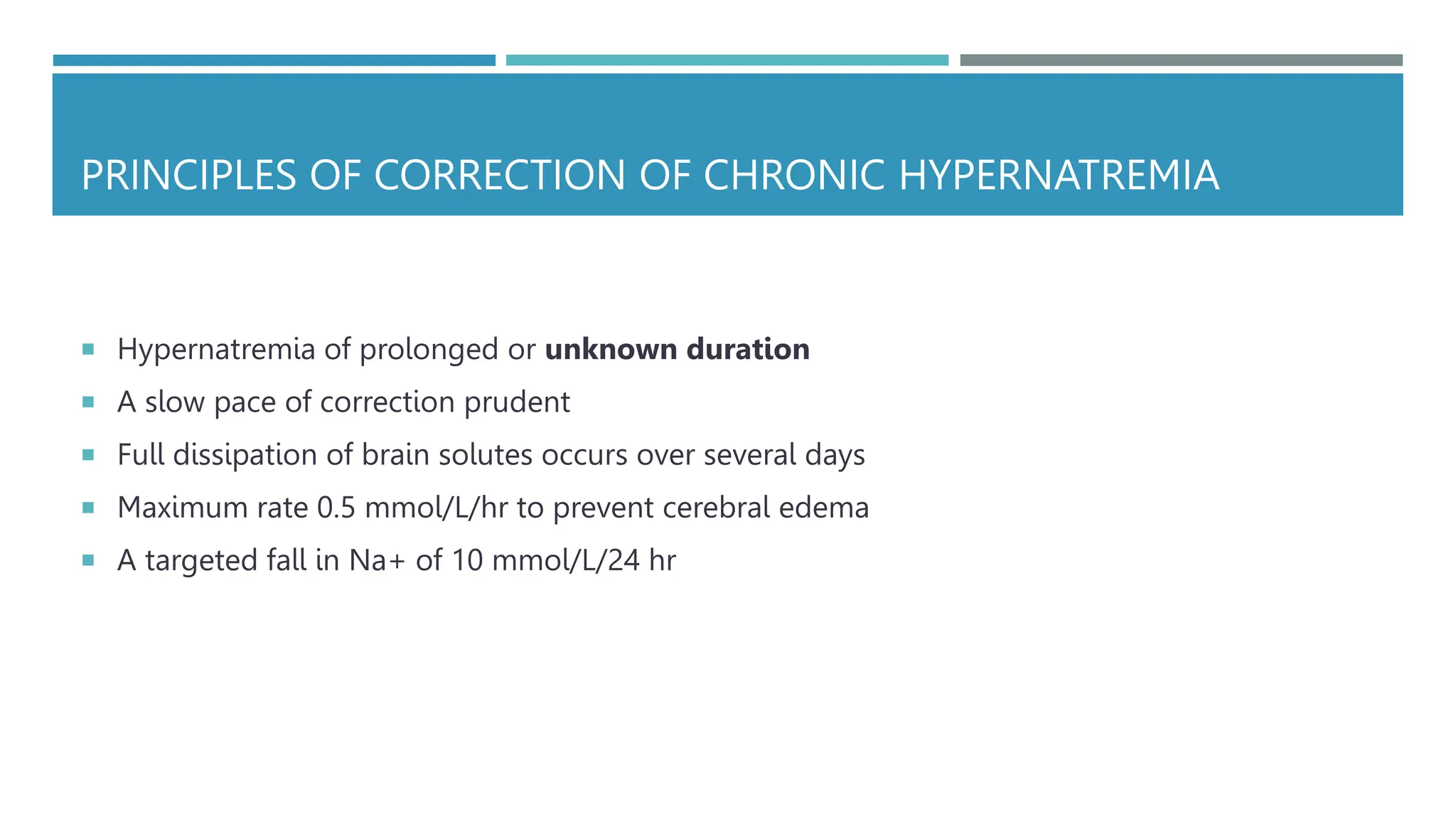 PRINCIPLES OF CORRECTION OF CHRONIC HYPERNATREMIA
 Hypernatremia of prolonged or unknown duration
 A slow pace of correction prudent
 Full dissipation of brain solutes occurs over several days
 Maximum rate 0.5 mmol/L/hr to prevent cerebral edema
 A targeted fall in Na+ of 10 mmol/L/24 hr
 