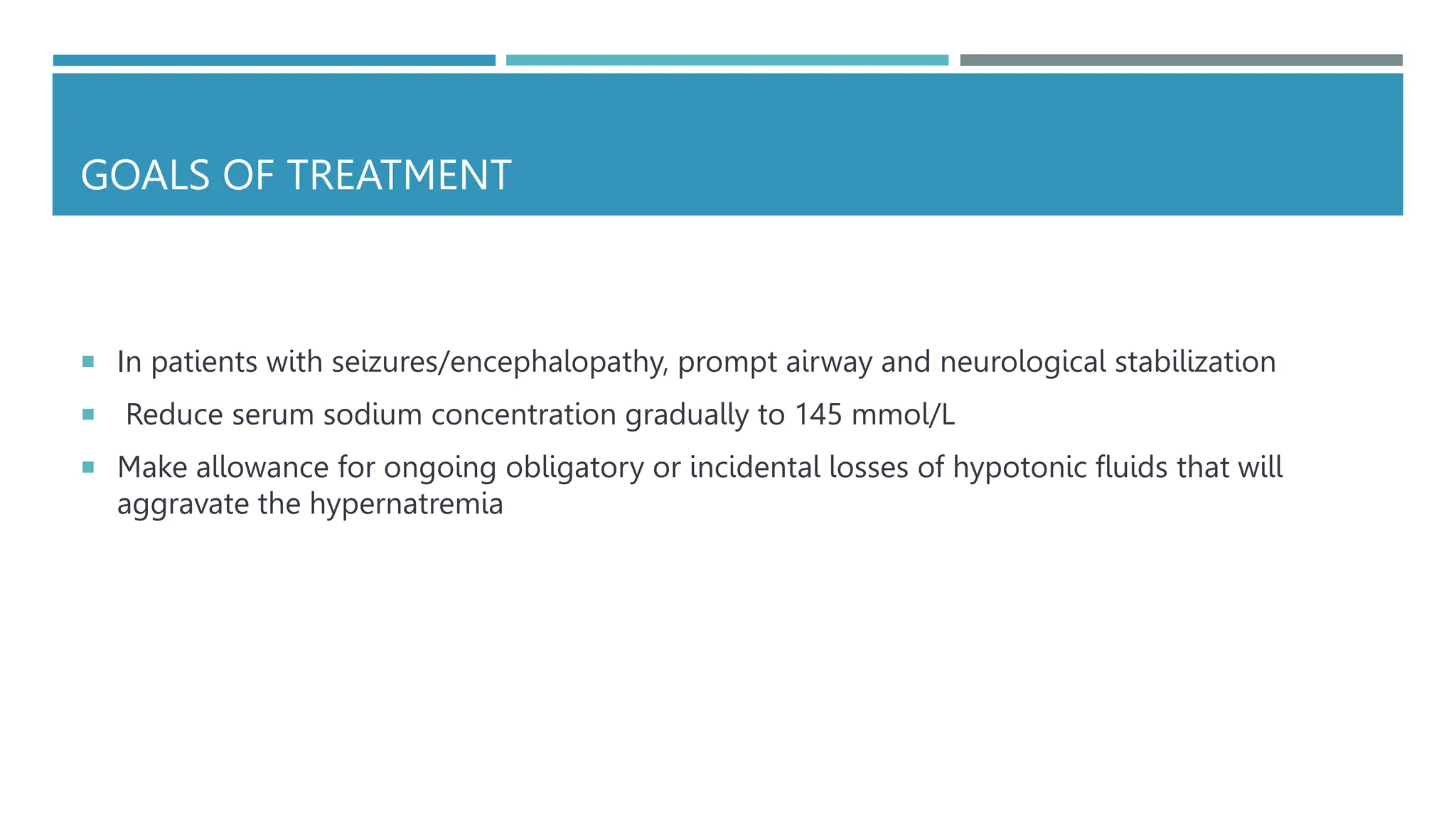 GOALS OF TREATMENT
 In patients with seizures/encephalopathy, prompt airway and neurological stabilization
 Reduce serum sodium concentration gradually to 145 mmol/L
 Make allowance for ongoing obligatory or incidental losses of hypotonic fluids that will
aggravate the hypernatremia
 