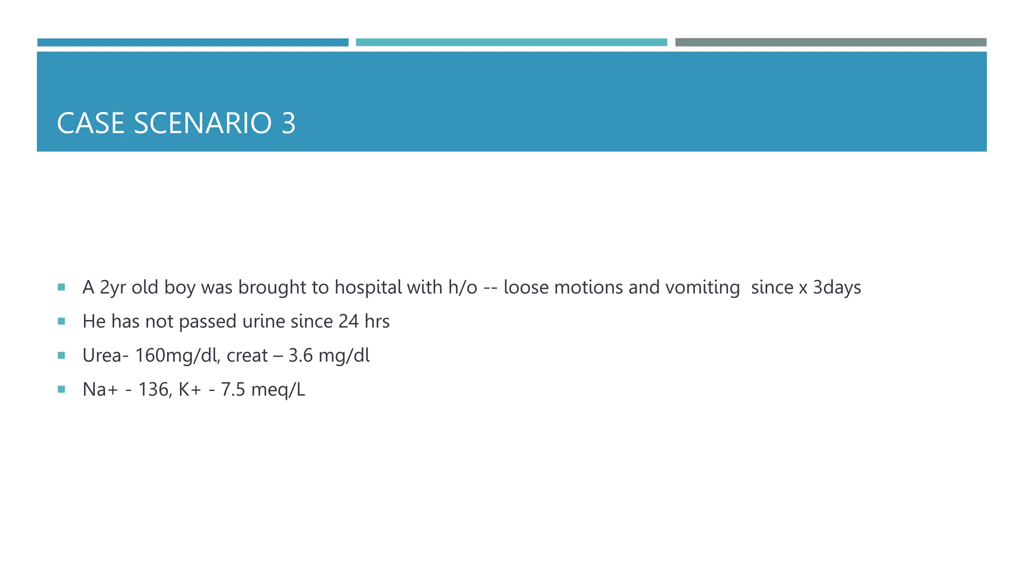 CASE SCENARIO 3
 A 2yr old boy was brought to hospital with h/o -- loose motions and vomiting since x 3days
 He has not passed urine since 24 hrs
 Urea- 160mg/dl, creat – 3.6 mg/dl
 Na+ - 136, K+ - 7.5 meq/L
 