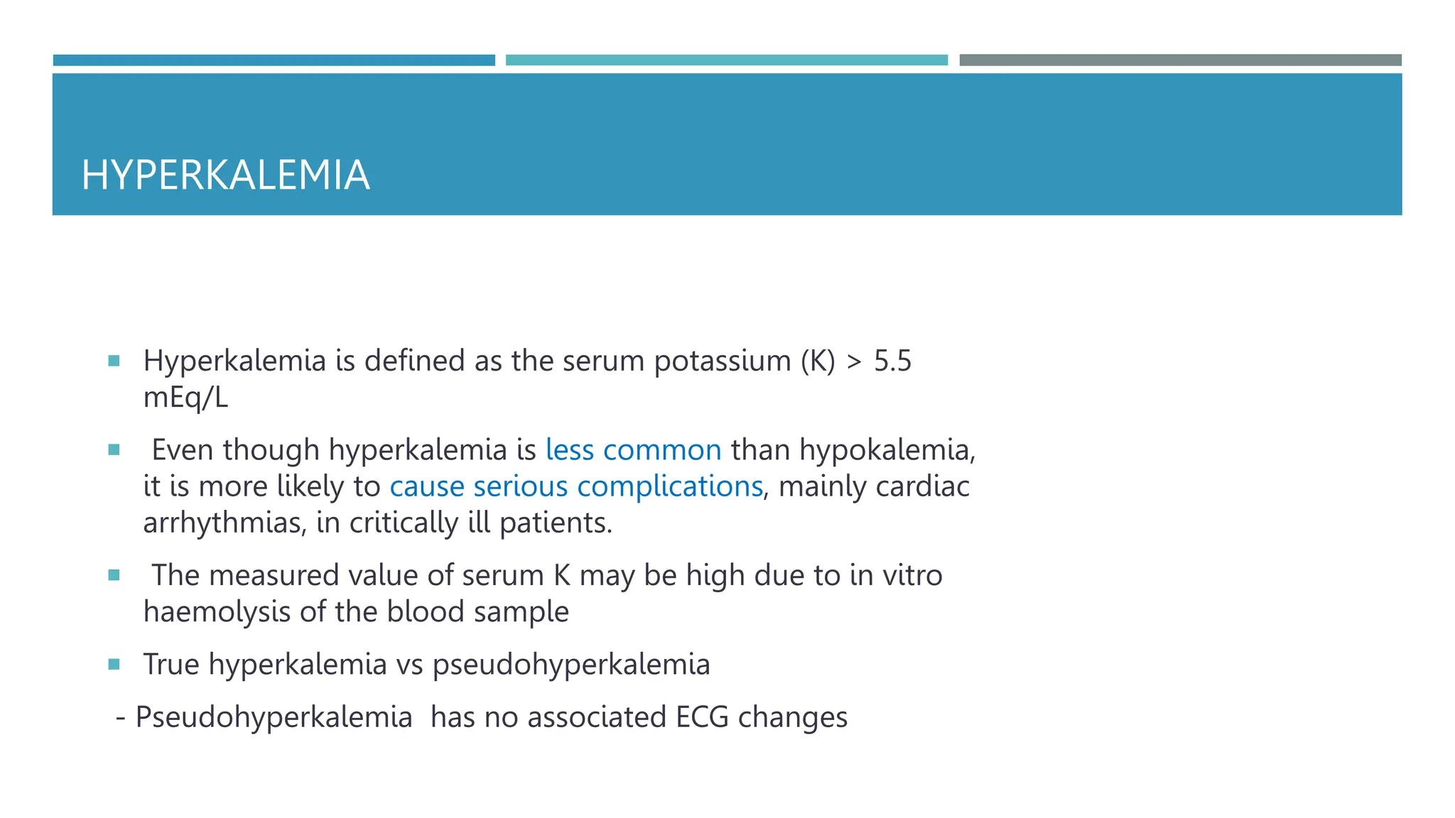 HYPERKALEMIA
 Hyperkalemia is defined as the serum potassium (K) > 5.5
mEq/L
 Even though hyperkalemia is less common than hypokalemia,
it is more likely to cause serious complications, mainly cardiac
arrhythmias, in critically ill patients.
 The measured value of serum K may be high due to in vitro
haemolysis of the blood sample
 True hyperkalemia vs pseudohyperkalemia
- Pseudohyperkalemia has no associated ECG changes
 