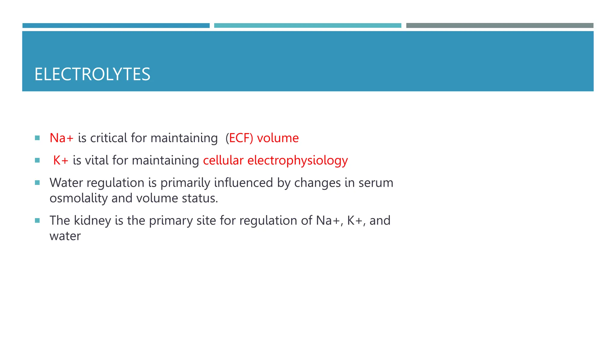 ELECTROLYTES
 Na+ is critical for maintaining (ECF) volume
 K+ is vital for maintaining cellular electrophysiology
 Water regulation is primarily influenced by changes in serum
osmolality and volume status.
 The kidney is the primary site for regulation of Na+, K+, and
water
 
