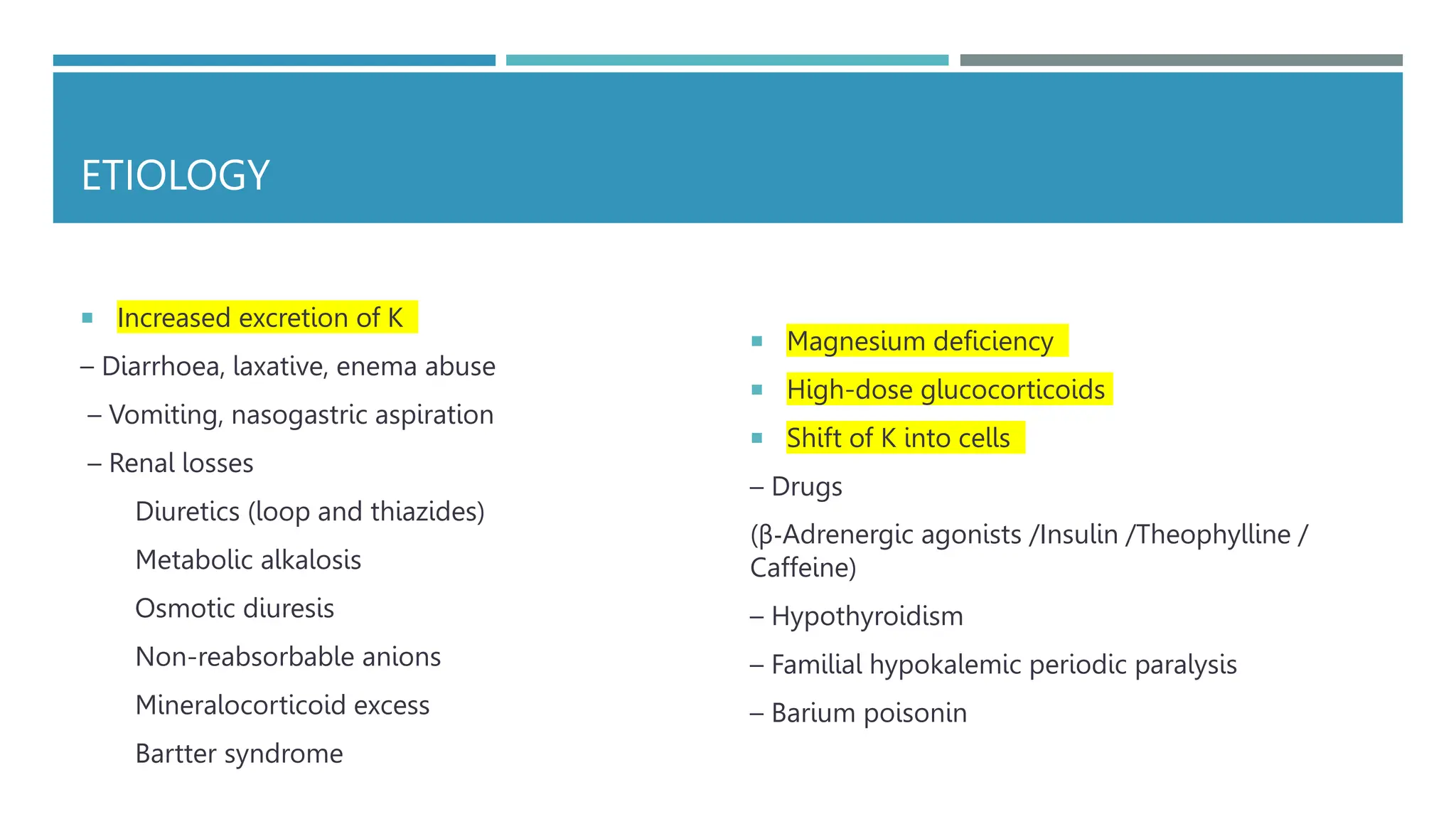 ETIOLOGY
 Increased excretion of K
– Diarrhoea, laxative, enema abuse
– Vomiting, nasogastric aspiration
– Renal losses
Diuretics (loop and thiazides)
Metabolic alkalosis
Osmotic diuresis
Non-reabsorbable anions
Mineralocorticoid excess
Bartter syndrome
 Magnesium deficiency
 High-dose glucocorticoids
 Shift of K into cells
– Drugs
(β-Adrenergic agonists /Insulin /Theophylline /
Caffeine)
– Hypothyroidism
– Familial hypokalemic periodic paralysis
– Barium poisonin
 