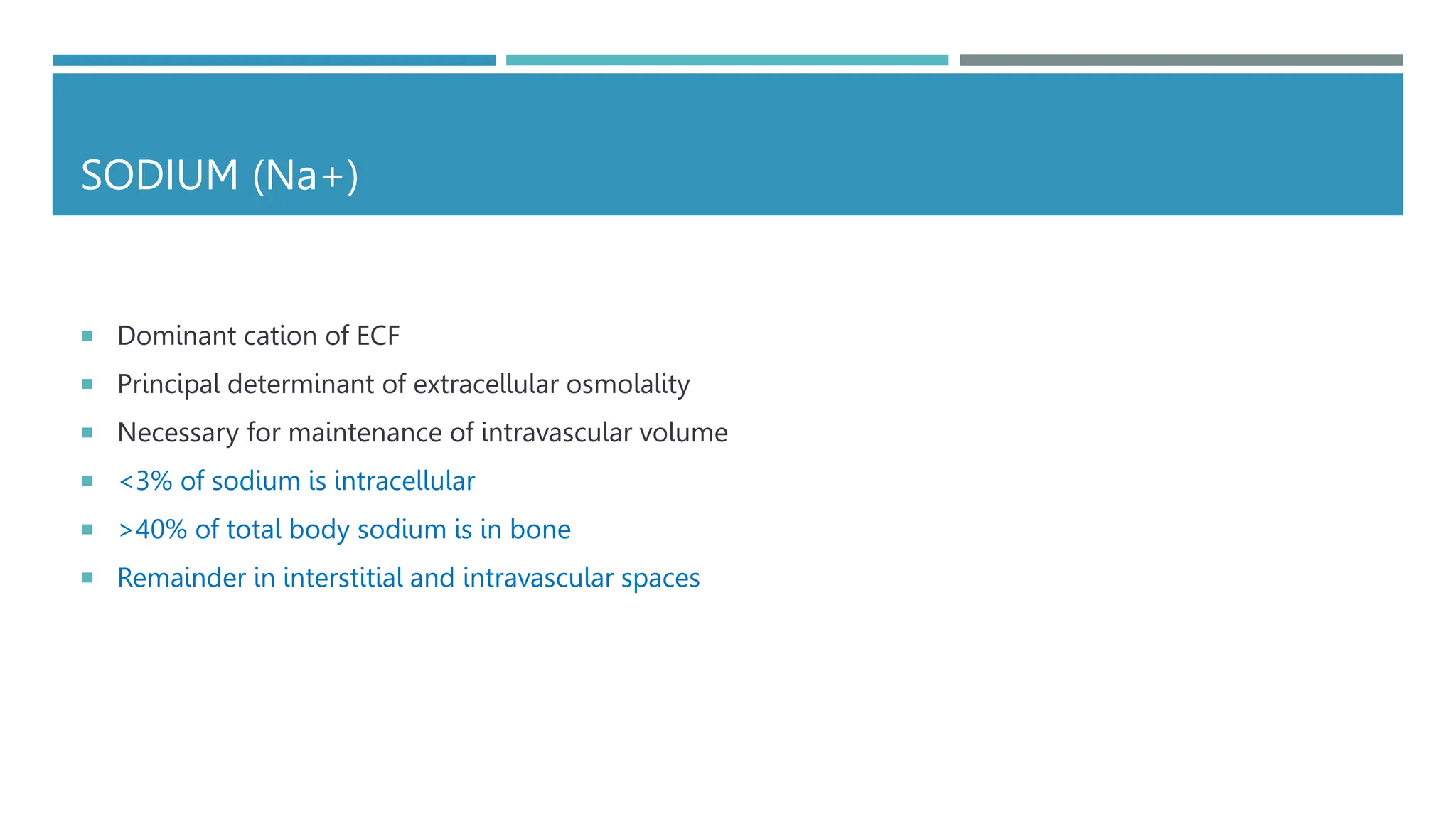 SODIUM (Na+)
 Dominant cation of ECF
 Principal determinant of extracellular osmolality
 Necessary for maintenance of intravascular volume
 <3% of sodium is intracellular
 >40% of total body sodium is in bone
 Remainder in interstitial and intravascular spaces
 