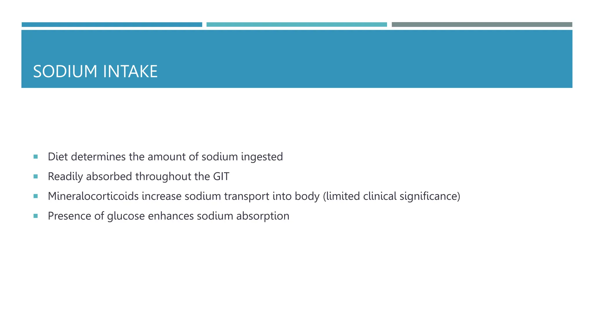 SODIUM INTAKE
 Diet determines the amount of sodium ingested
 Readily absorbed throughout the GIT
 Mineralocorticoids increase sodium transport into body (limited clinical significance)
 Presence of glucose enhances sodium absorption
 